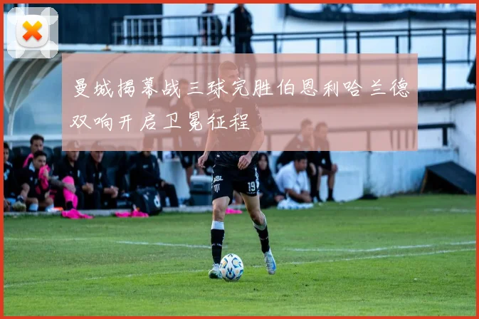 曼城揭幕战三球完胜伯恩利哈兰德双响开启卫冕征程