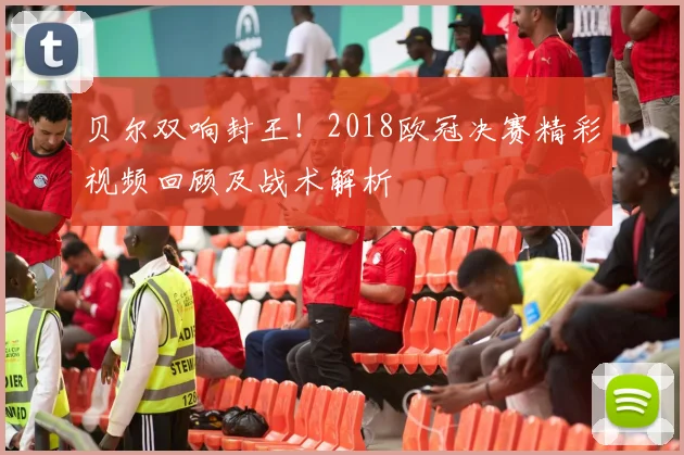 贝尔双响封王！2018欧冠决赛精彩视频回顾及战术解析