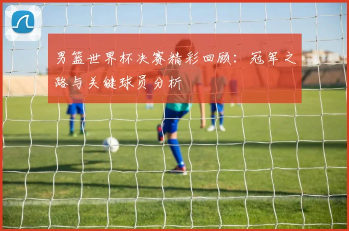 男篮世界杯决赛精彩回顾：冠军之路与关键球员分析