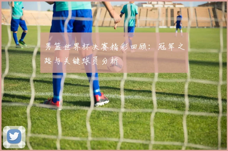 男篮世界杯决赛精彩回顾：冠军之路与关键球员分析