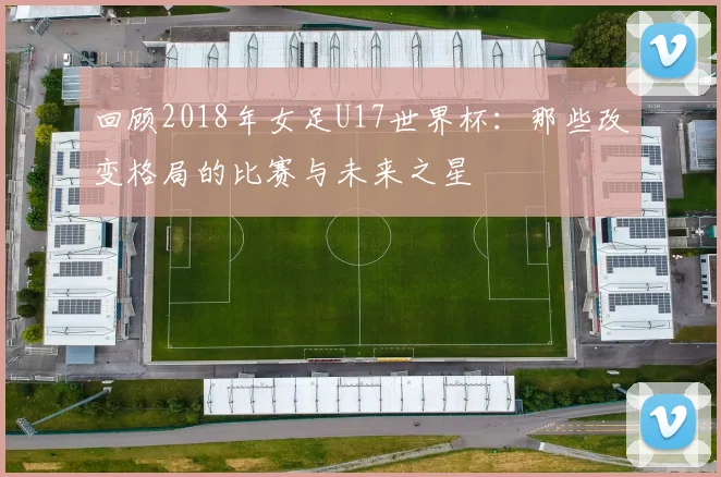 回顾2018年女足U17世界杯：那些改变格局的比赛与未来之星