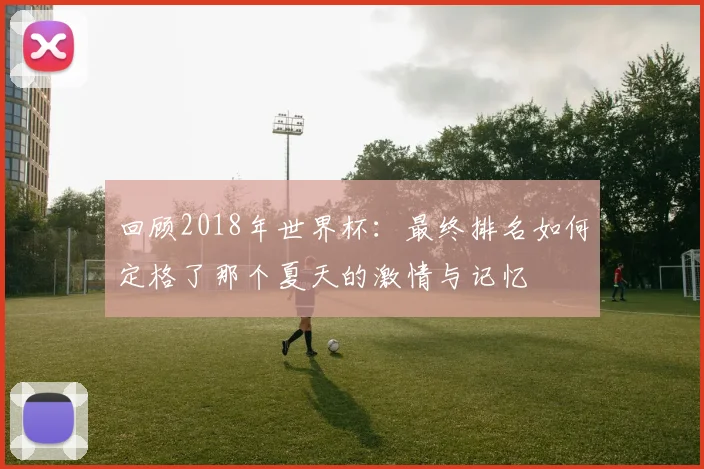 回顾2018年世界杯：最终排名如何定格了那个夏天的激情与记忆
