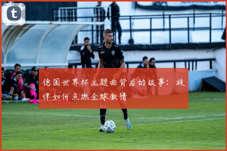 德国世界杯主题曲背后的故事：旋律如何点燃全球激情