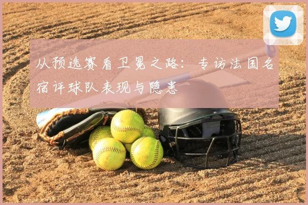 从预选赛看卫冕之路:专访法国名宿评球队表现与隐患