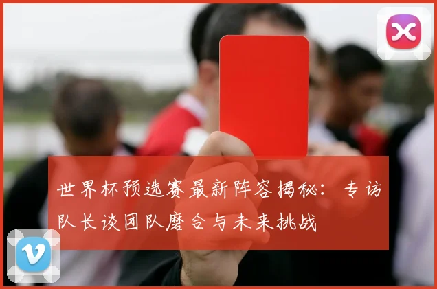 世界杯预选赛最新阵容揭秘：专访队长谈团队磨合与未来挑战