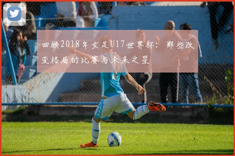 回顾2018年女足U17世界杯：那些改变格局的比赛与未来之星