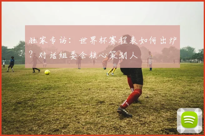 独家专访：世界杯赛程表如何出炉？对话组委会核心策划人