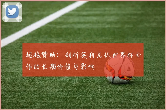 超越赞助：剖析英利光伏世界杯合作的长期价值与影响