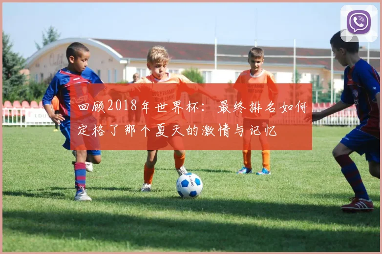回顾2018年世界杯：最终排名如何定格了那个夏天的激情与记忆