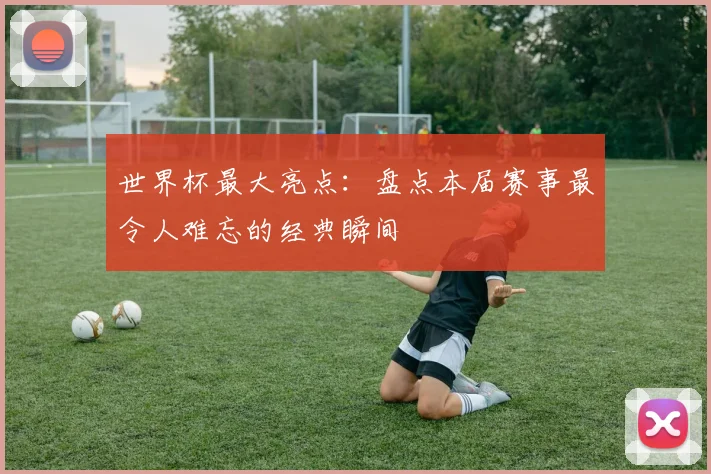 世界杯最大亮点:盘点本届赛事最令人难忘的经典瞬间