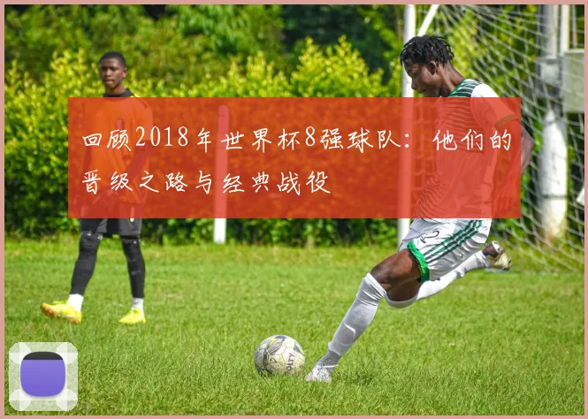 回顾2018年世界杯8强球队：他们的晋级之路与经典战役