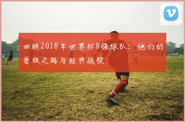 回顾2018年世界杯8强球队：他们的晋级之路与经典战役