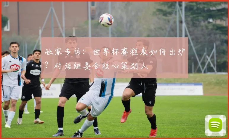 独家专访:世界杯赛程表如何出炉?对话组委会核心策划人