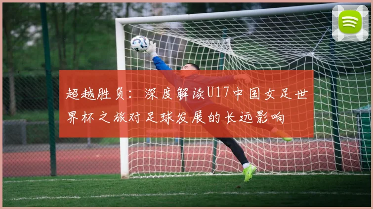 超越胜负：深度解读U17中国女足世界杯之旅对足球发展的长远影响